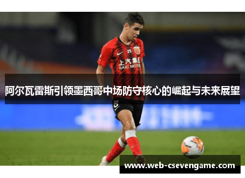 阿尔瓦雷斯引领墨西哥中场防守核心的崛起与未来展望