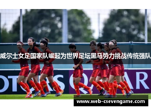 威尔士女足国家队崛起为世界足坛黑马势力挑战传统强队