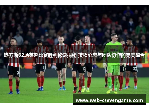 热苏斯62场英超比赛胜利秘诀揭秘 技巧心态与团队协作的完美融合