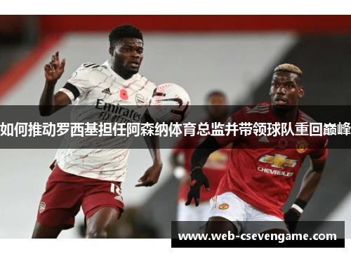 如何推动罗西基担任阿森纳体育总监并带领球队重回巅峰