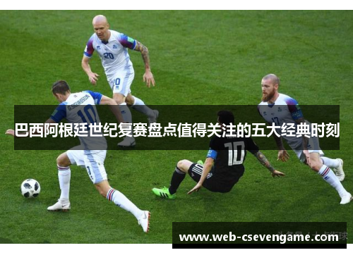 巴西阿根廷世纪复赛盘点值得关注的五大经典时刻